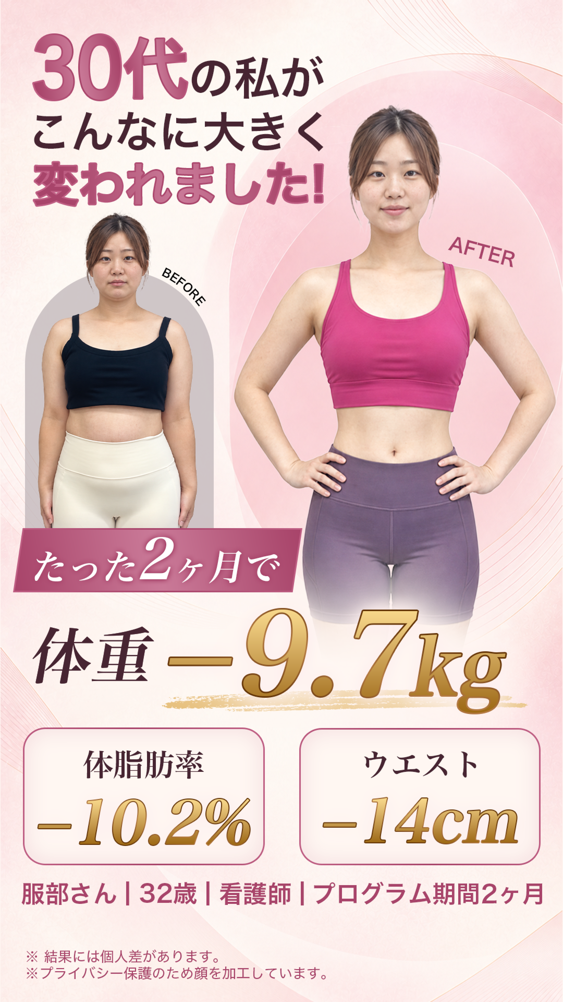 30代の私がこんなに大きく変わりました! たった2ヶ月で体重-9.7kg 体脂肪率-10.2% ウエスト-14cm 押部さん|32歳|看護師|プログラム期間2ヶ月 ※結果には個人差があります。
